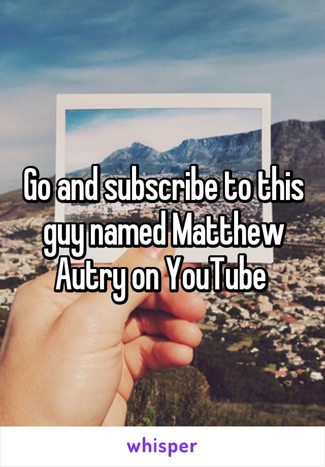 Go and subscribe to this guy named Matthew Autry on YouTube 