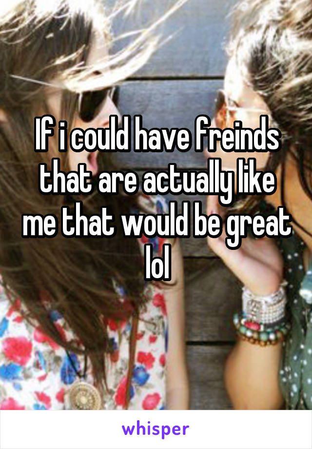 If i could have freinds that are actually like me that would be great lol
