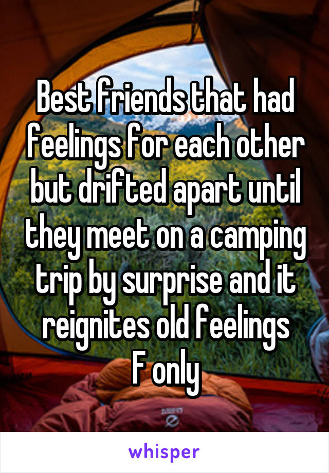 Best friends that had feelings for each other but drifted apart until they meet on a camping trip by surprise and it reignites old feelings
F only