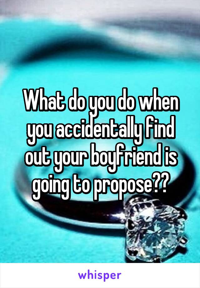 What do you do when you accidentally find out your boyfriend is going to propose??