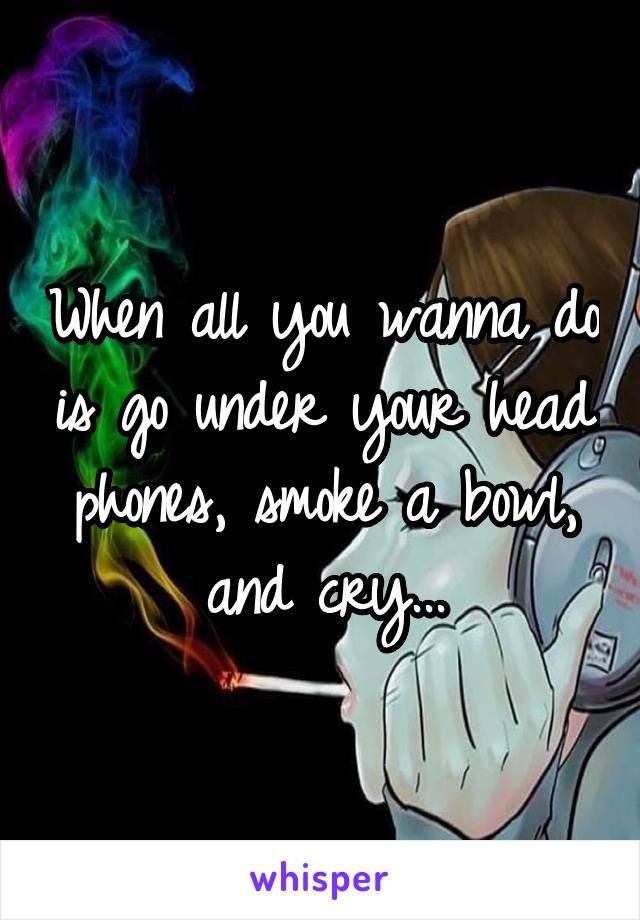 When all you wanna do is go under your head phones, smoke a bowl, and cry...