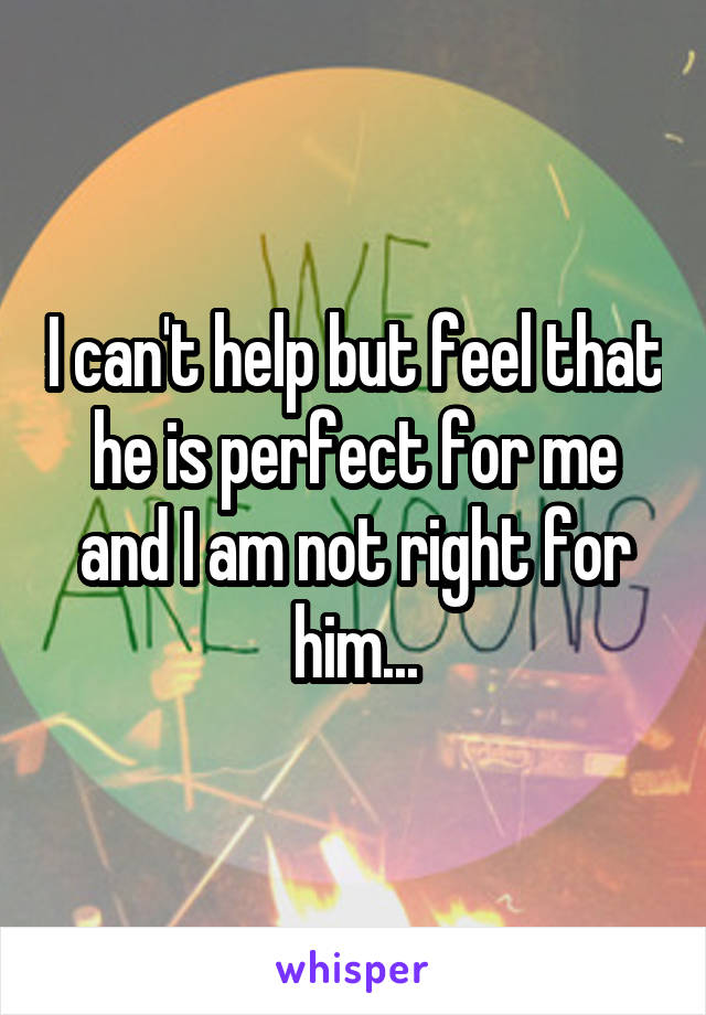 I can't help but feel that he is perfect for me and I am not right for him...