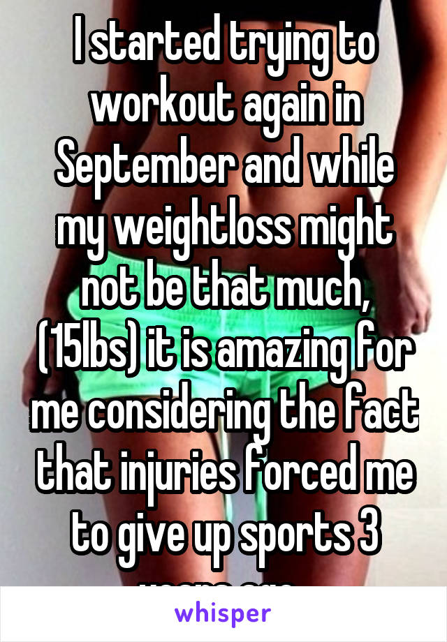 I started trying to workout again in September and while my weightloss might not be that much, (15lbs) it is amazing for me considering the fact that injuries forced me to give up sports 3 years ago. 