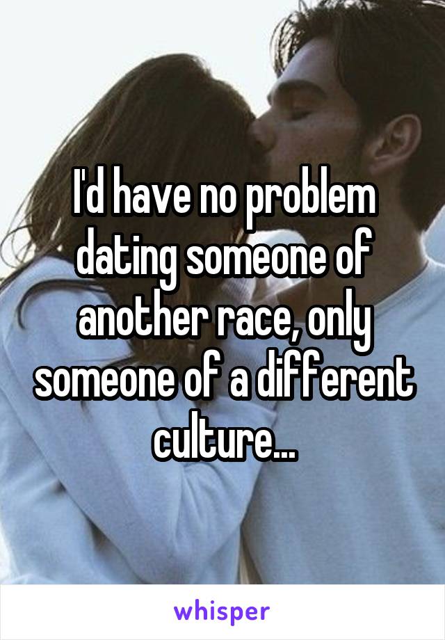 I'd have no problem dating someone of another race, only someone of a different culture...