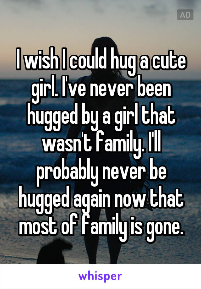 I wish I could hug a cute girl. I've never been hugged by a girl that wasn't family. I'll probably never be hugged again now that most of family is gone.