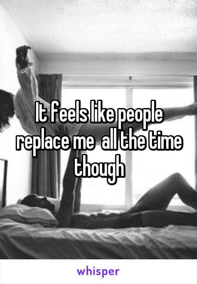 It feels like people replace me  all the time though