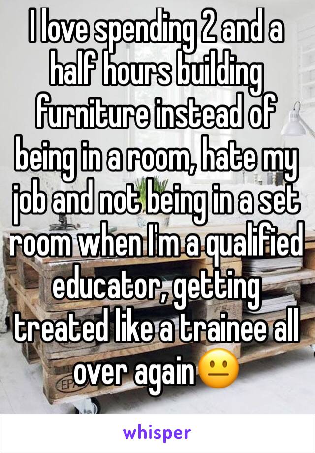 I love spending 2 and a half hours building furniture instead of being in a room, hate my job and not being in a set room when I'm a qualified educator, getting treated like a trainee all over again😐