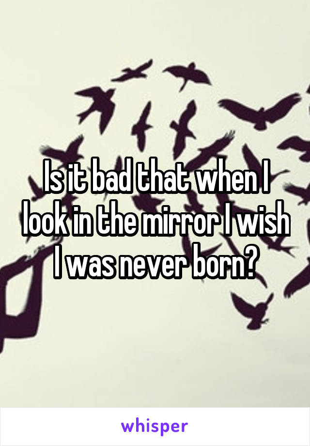 Is it bad that when I look in the mirror I wish I was never born?