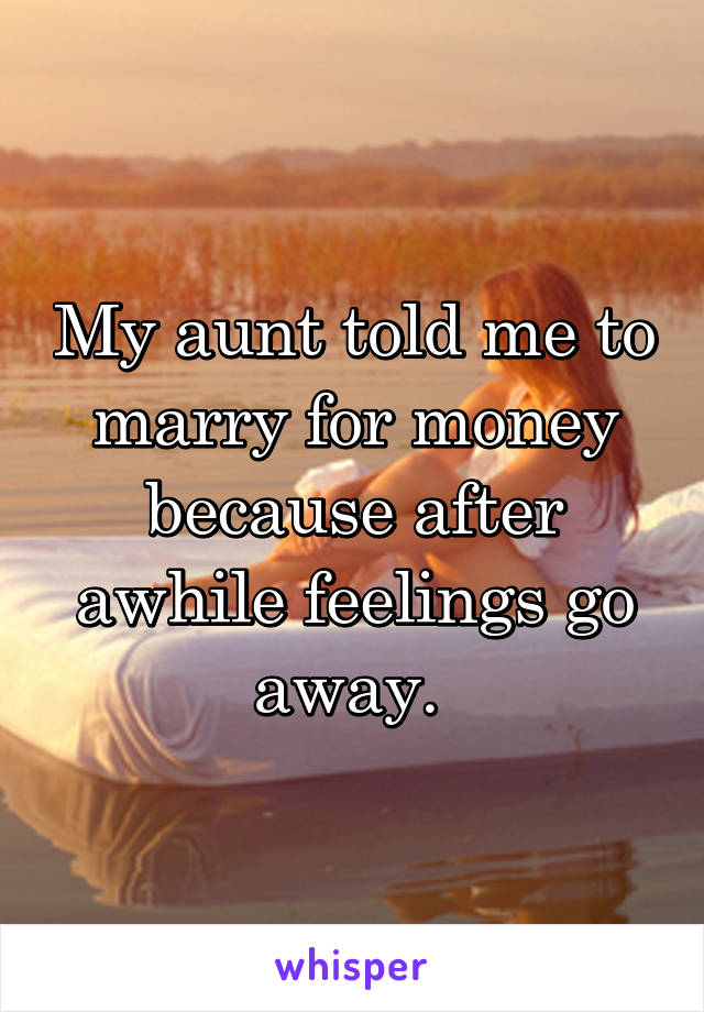 My aunt told me to marry for money because after awhile feelings go away. 