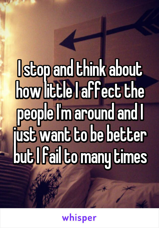 I stop and think about how little I affect the people I'm around and I just want to be better but I fail to many times