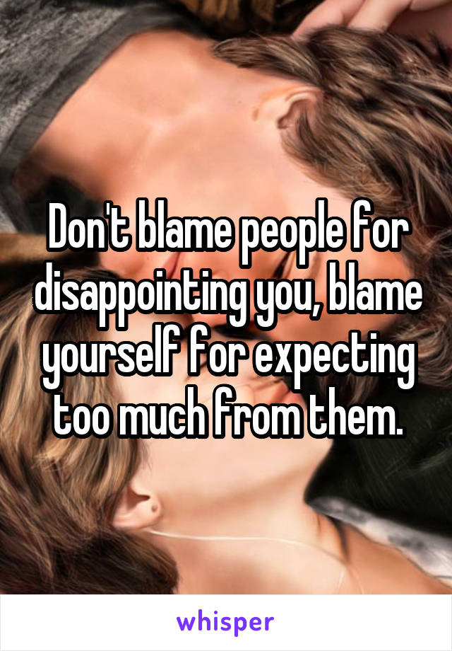 Don't blame people for disappointing you, blame yourself for expecting too much from them.