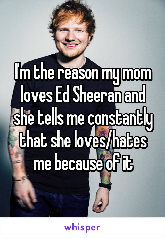 I'm the reason my mom loves Ed Sheeran and she tells me constantly that she loves/hates me because of it