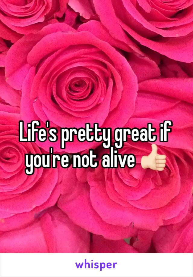 Life's pretty great if you're not alive 👍🏻