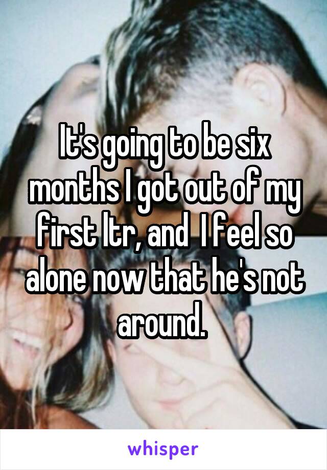 It's going to be six months I got out of my first ltr, and  I feel so alone now that he's not around. 