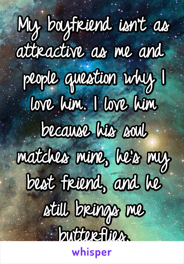 My boyfriend isn't as attractive as me and  people question why I love him. I love him because his soul matches mine, he's my best friend, and he still brings me butterflies.