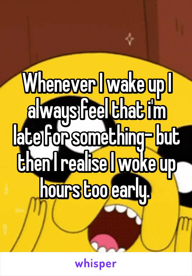 Whenever I wake up I always feel that i'm late for something- but then I realise I woke up hours too early. 