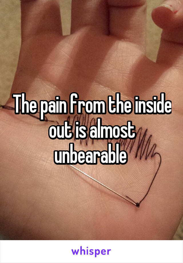 The pain from the inside out is almost unbearable 