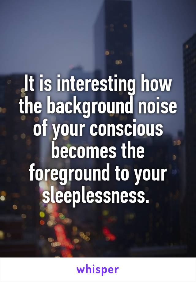 It is interesting how the background noise of your conscious becomes the foreground to your sleeplessness. 