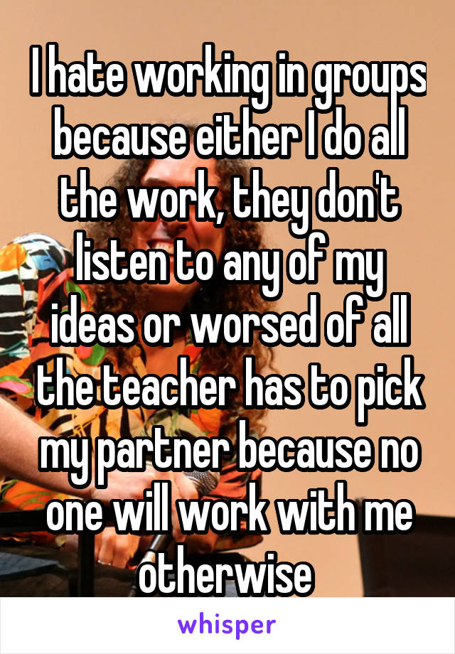 I hate working in groups because either I do all the work, they don't listen to any of my ideas or worsed of all the teacher has to pick my partner because no one will work with me otherwise 