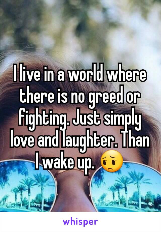 I live in a world where there is no greed or fighting. Just simply love and laughter. Than I wake up. 😔