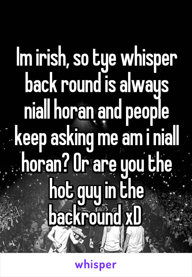 Im irish, so tye whisper back round is always niall horan and people keep asking me am i niall horan? Or are you the hot guy in the backround xD 