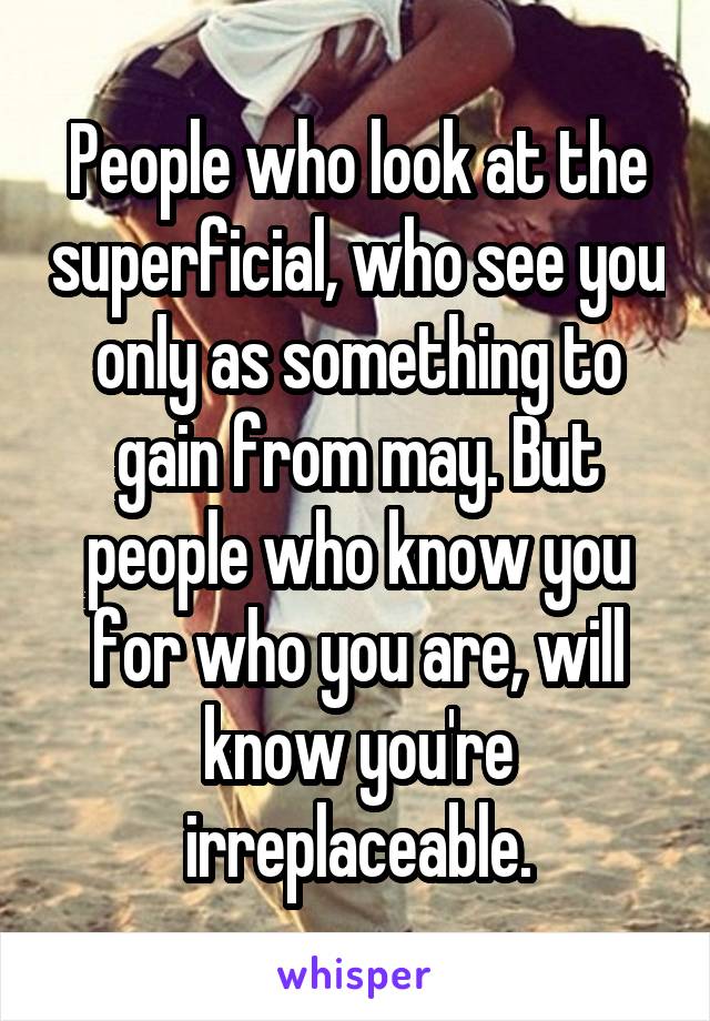 People who look at the superficial, who see you only as something to gain from may. But people who know you for who you are, will know you're irreplaceable.