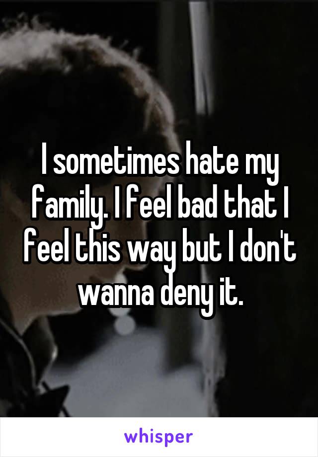 I sometimes hate my family. I feel bad that I feel this way but I don't wanna deny it.