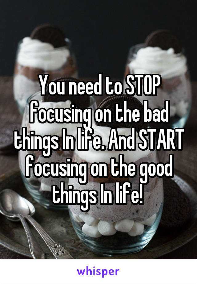 You need to STOP focusing on the bad things In life. And START focusing on the good things In life! 