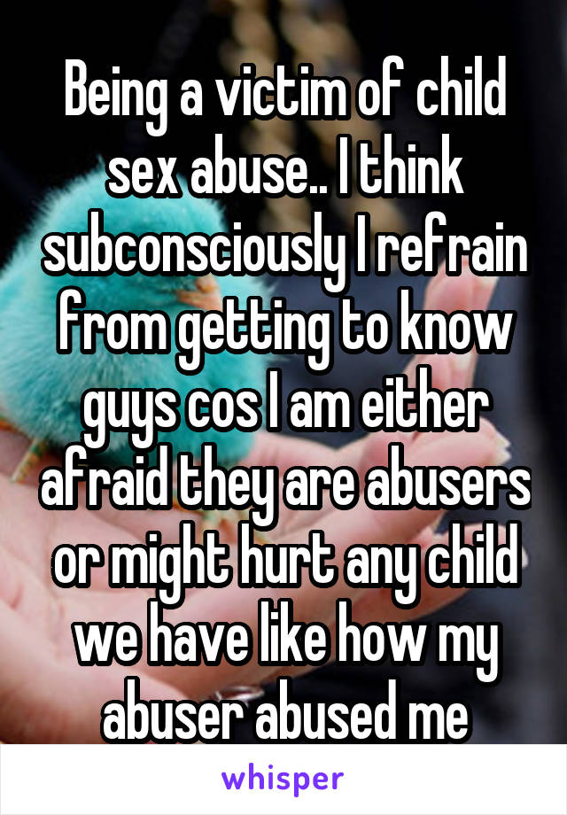 Being a victim of child sex abuse.. I think subconsciously I refrain from getting to know guys cos I am either afraid they are abusers or might hurt any child we have like how my abuser abused me