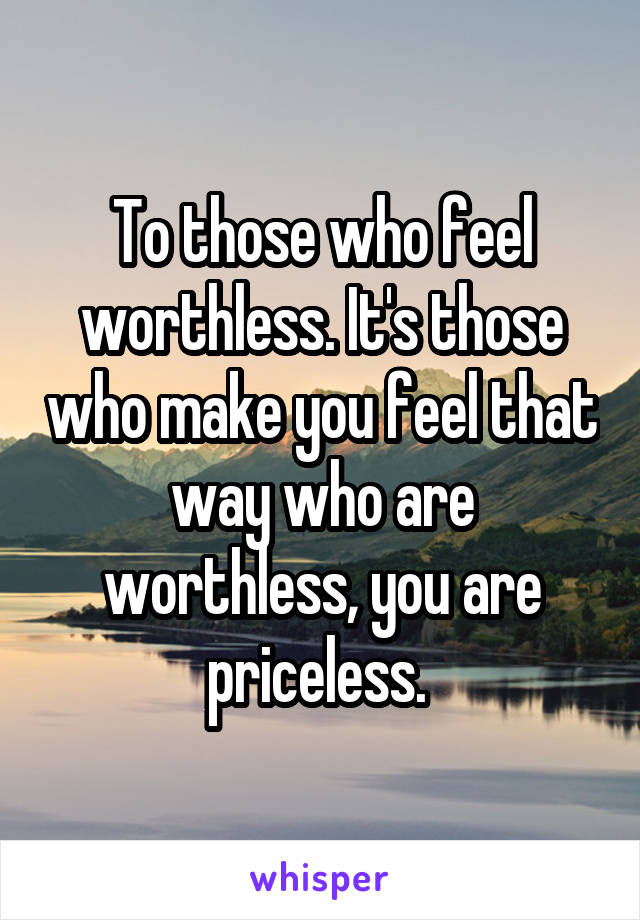 To those who feel worthless. It's those who make you feel that way who are worthless, you are priceless. 