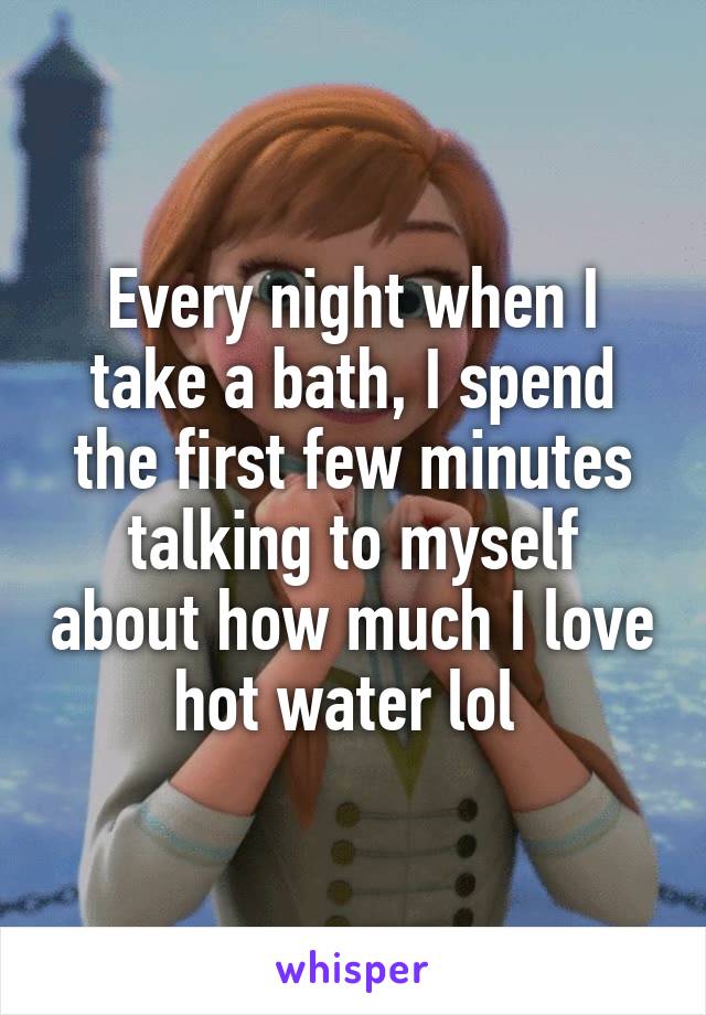 Every night when I take a bath, I spend the first few minutes talking to myself about how much I love hot water lol 