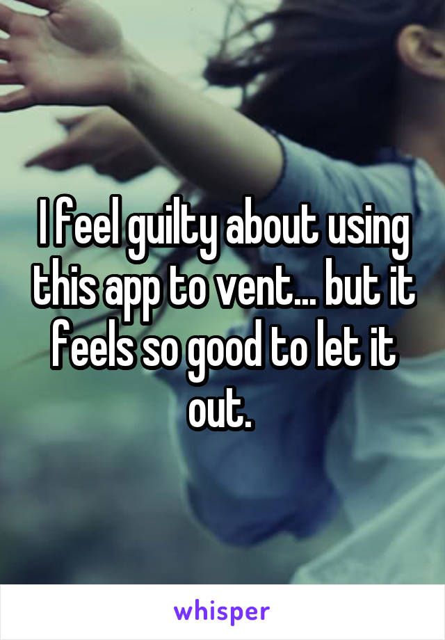 I feel guilty about using this app to vent... but it feels so good to let it out. 