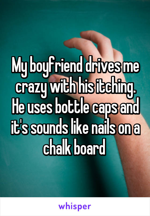 My boyfriend drives me crazy with his itching. He uses bottle caps and it's sounds like nails on a chalk board 