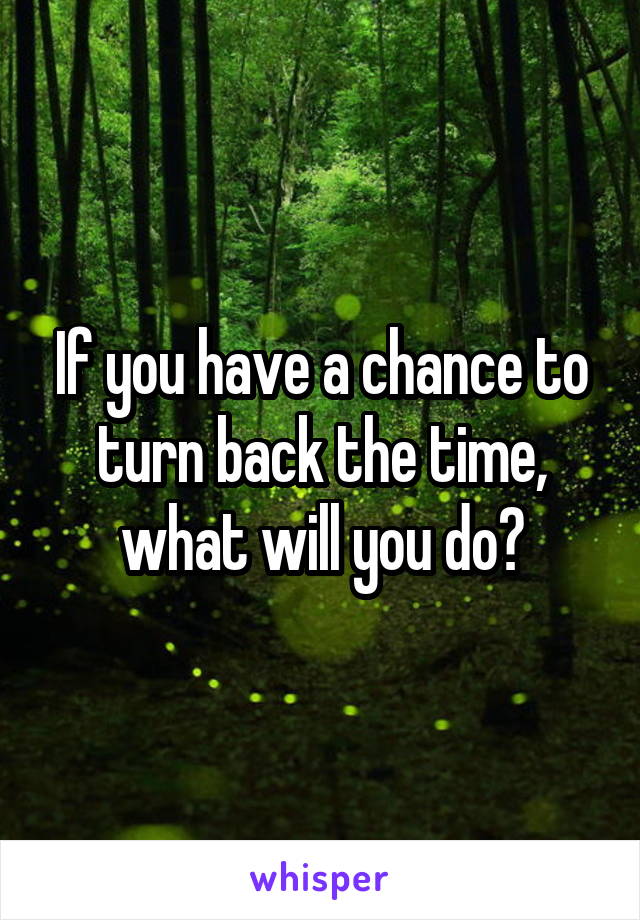 If you have a chance to turn back the time, what will you do?