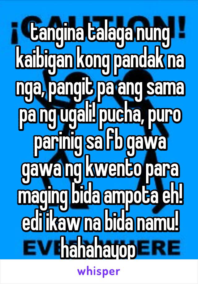 tangina talaga nung kaibigan kong pandak na nga, pangit pa ang sama pa ng ugali! pucha, puro parinig sa fb gawa gawa ng kwento para maging bida ampota eh! edi ikaw na bida namu! hahahayop 