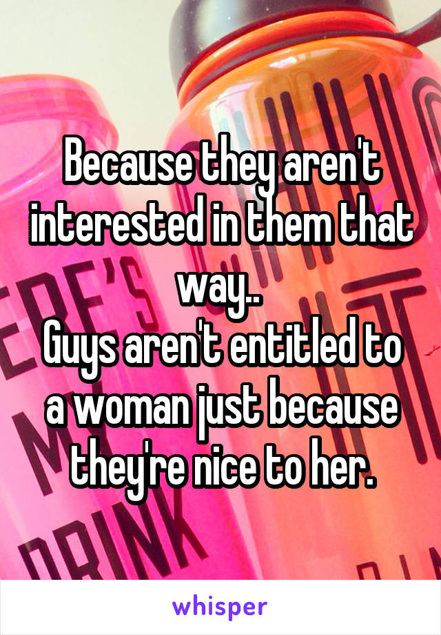 Because they aren't interested in them that way.. 
Guys aren't entitled to a woman just because they're nice to her.
