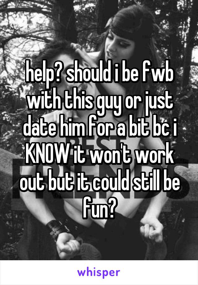 help? should i be fwb with this guy or just date him for a bit bc i KNOW it won't work out but it could still be fun?