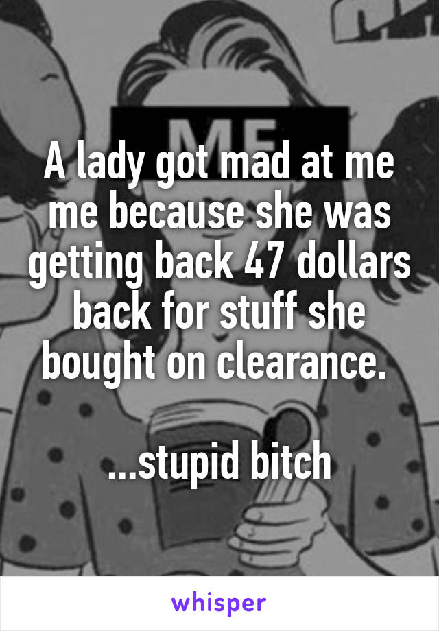 A lady got mad at me me because she was getting back 47 dollars back for stuff she bought on clearance. 

...stupid bitch