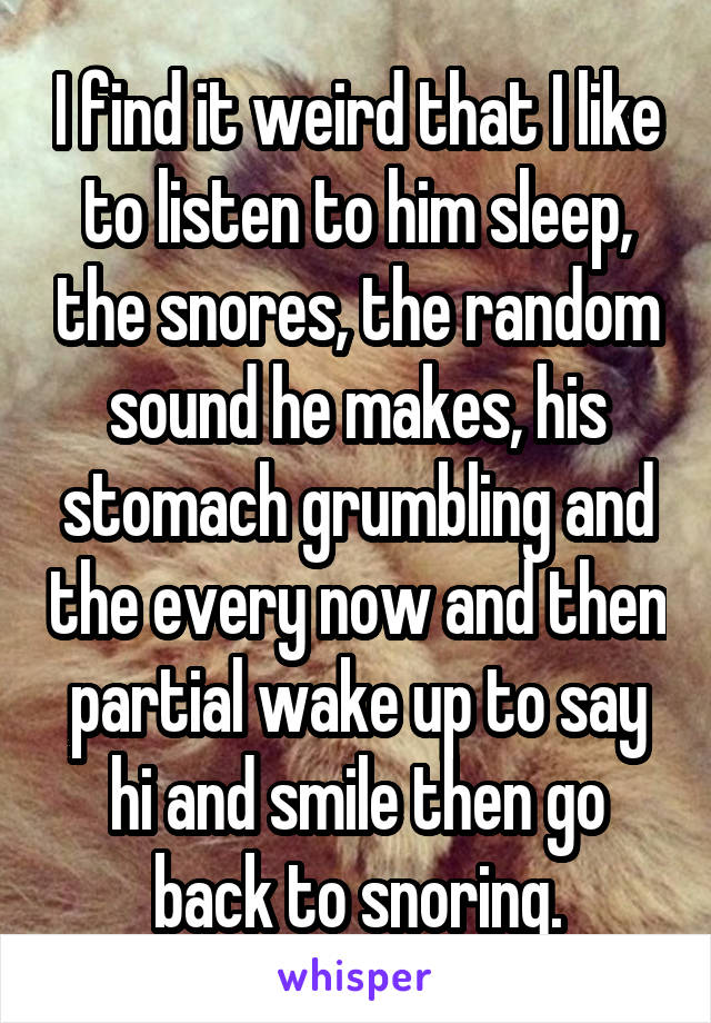 I find it weird that I like to listen to him sleep, the snores, the random sound he makes, his stomach grumbling and the every now and then partial wake up to say hi and smile then go back to snoring.