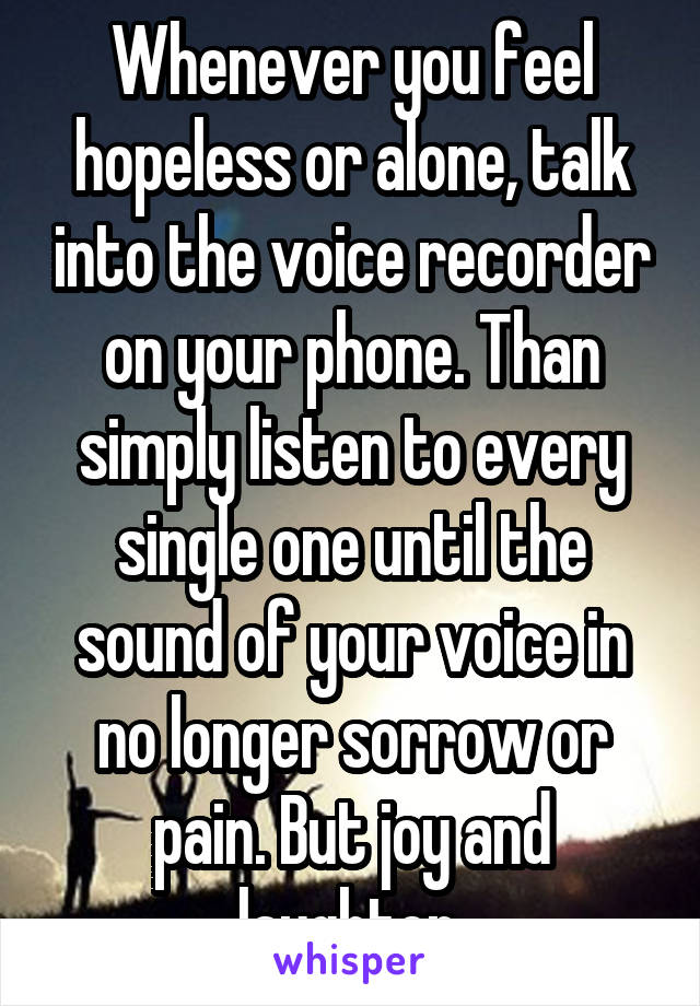 Whenever you feel hopeless or alone, talk into the voice recorder on your phone. Than simply listen to every single one until the sound of your voice in no longer sorrow or pain. But joy and laughter 