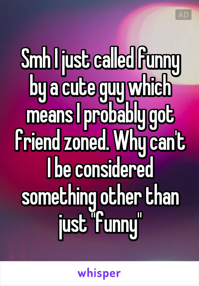 Smh I just called funny by a cute guy which means I probably got friend zoned. Why can't I be considered something other than just "funny"