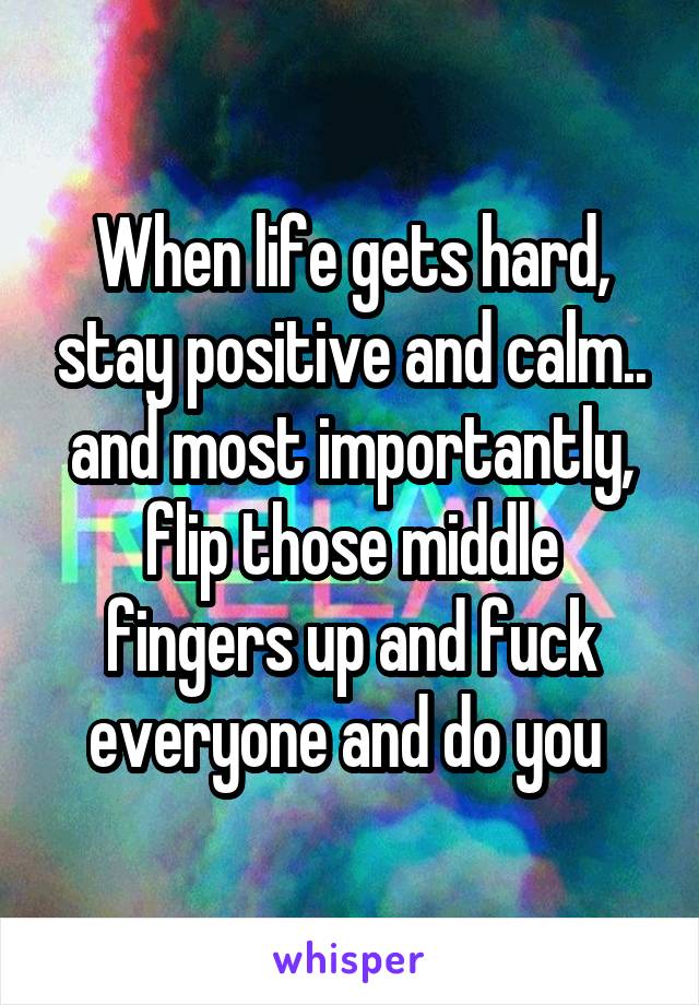 When life gets hard, stay positive and calm.. and most importantly, flip those middle fingers up and fuck everyone and do you 