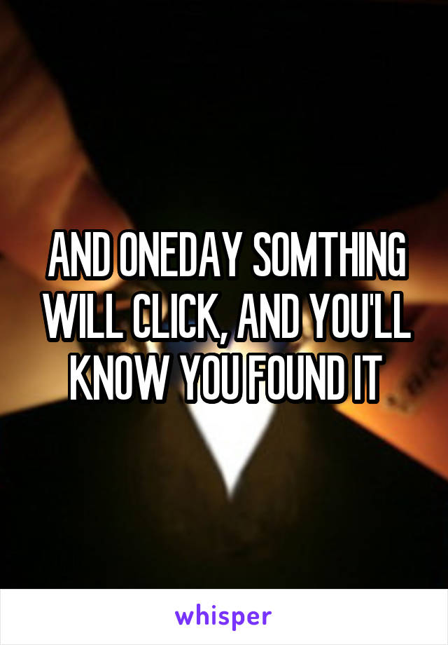 AND ONEDAY SOMTHING WILL CLICK, AND YOU'LL KNOW YOU FOUND IT