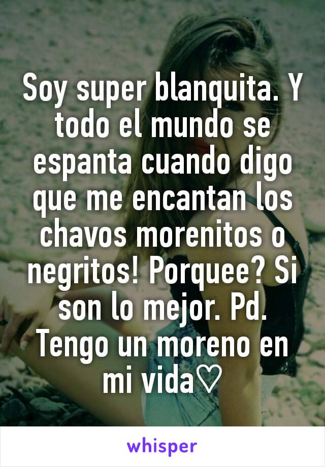 Soy super blanquita. Y todo el mundo se espanta cuando digo que me encantan los chavos morenitos o negritos! Porquee? Si son lo mejor. Pd. Tengo un moreno en mi vida♡