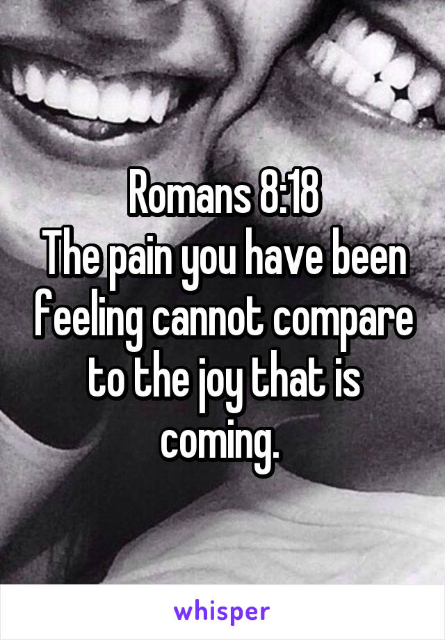 Romans 8:18
The pain you have been feeling cannot compare to the joy that is coming. 