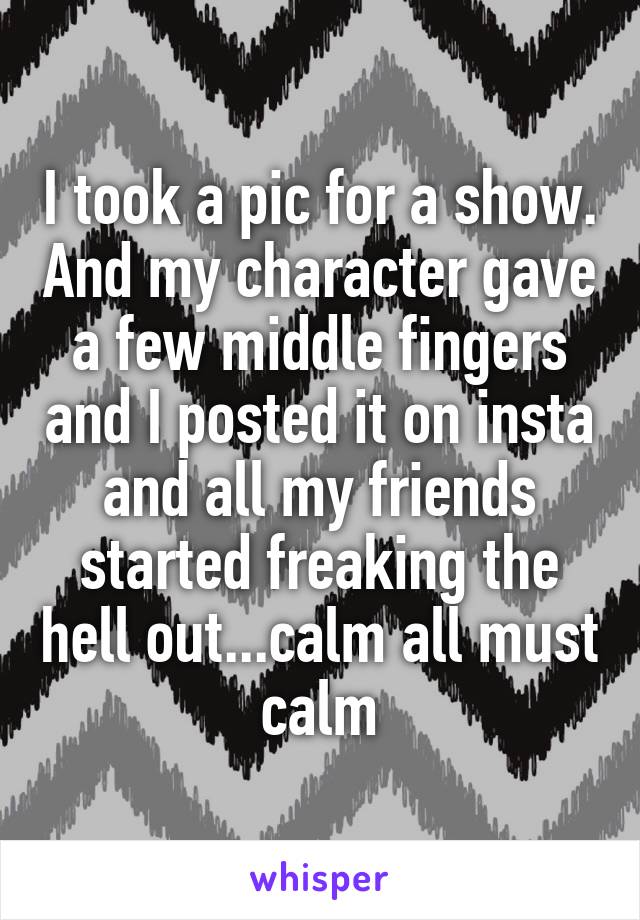 I took a pic for a show. And my character gave a few middle fingers and I posted it on insta and all my friends started freaking the hell out...calm all must calm