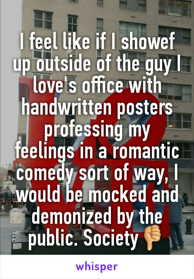 I feel like if I showef up outside of the guy I love's office with handwritten posters professing my feelings in a romantic comedy sort of way, I would be mocked and demonized by the public. Society👎