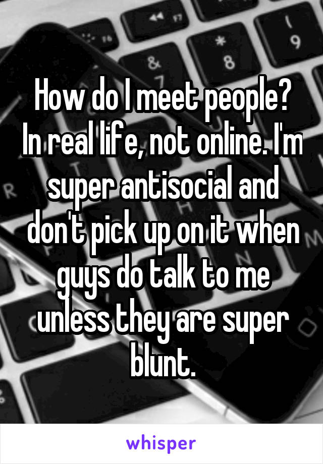 How do I meet people? In real life, not online. I'm super antisocial and don't pick up on it when guys do talk to me unless they are super blunt.