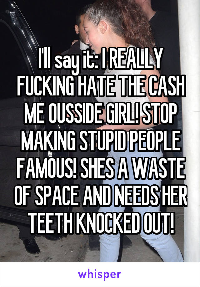 I'll say it: I REALLY FUCKING HATE THE CASH ME OUSSIDE GIRL! STOP MAKING STUPID PEOPLE FAMOUS! SHES A WASTE OF SPACE AND NEEDS HER TEETH KNOCKED OUT!