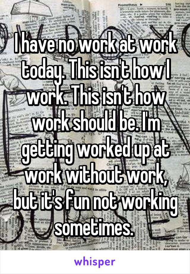 I have no work at work today. This isn't how I work. This isn't how work should be. I'm getting worked up at work without work, but it's fun not working sometimes. 